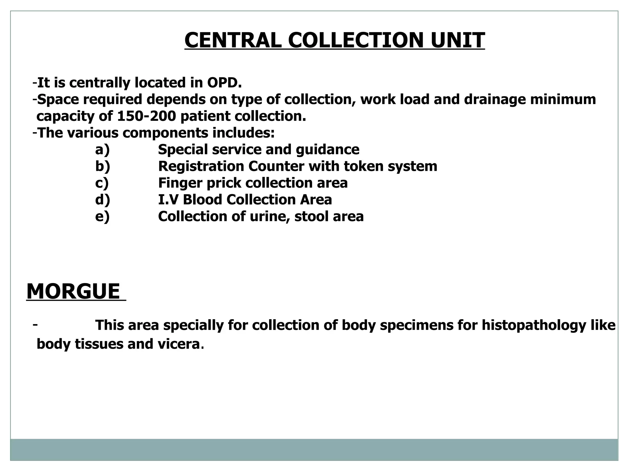 CENTRAL COLLECTION UNIT   It is centrally located in OPD. Space required depends on type of collection, work load and drainage minimum capacity of 150-200 patient collection.  The various components includes: a) Special service and guidance  b) Registration Counter with token system  c) Finger prick collection area  d) I.V Blood Collection Area  e) Collection of urine, stool area  MORGUE  - This area specially for collection of body specimens for histopathology like  body tissues and vicera .  