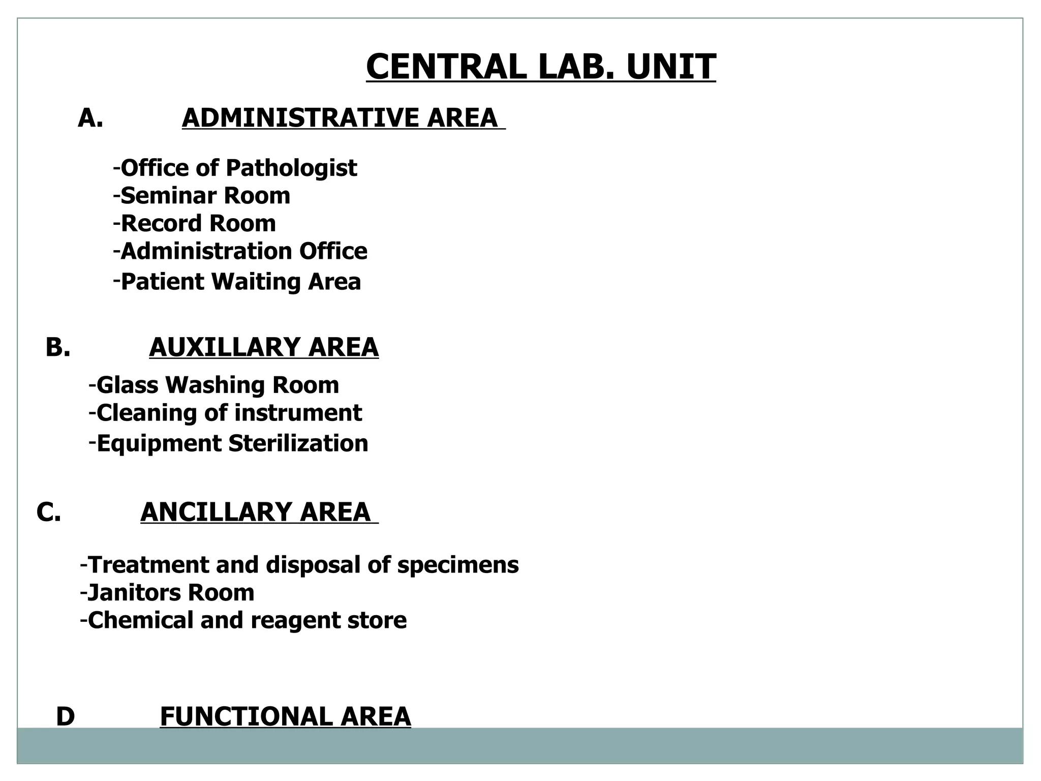 CENTRAL LAB. UNIT   A. ADMINISTRATIVE AREA   Office of Pathologist  Seminar Room  Record Room  Administration Office  Patient Waiting Area   B. AUXILLARY AREA   Glass Washing Room  Cleaning of instrument  Equipment Sterilization   C. ANCILLARY AREA   Treatment and disposal of specimens  Janitors Room  Chemical and reagent store  D FUNCTIONAL AREA 