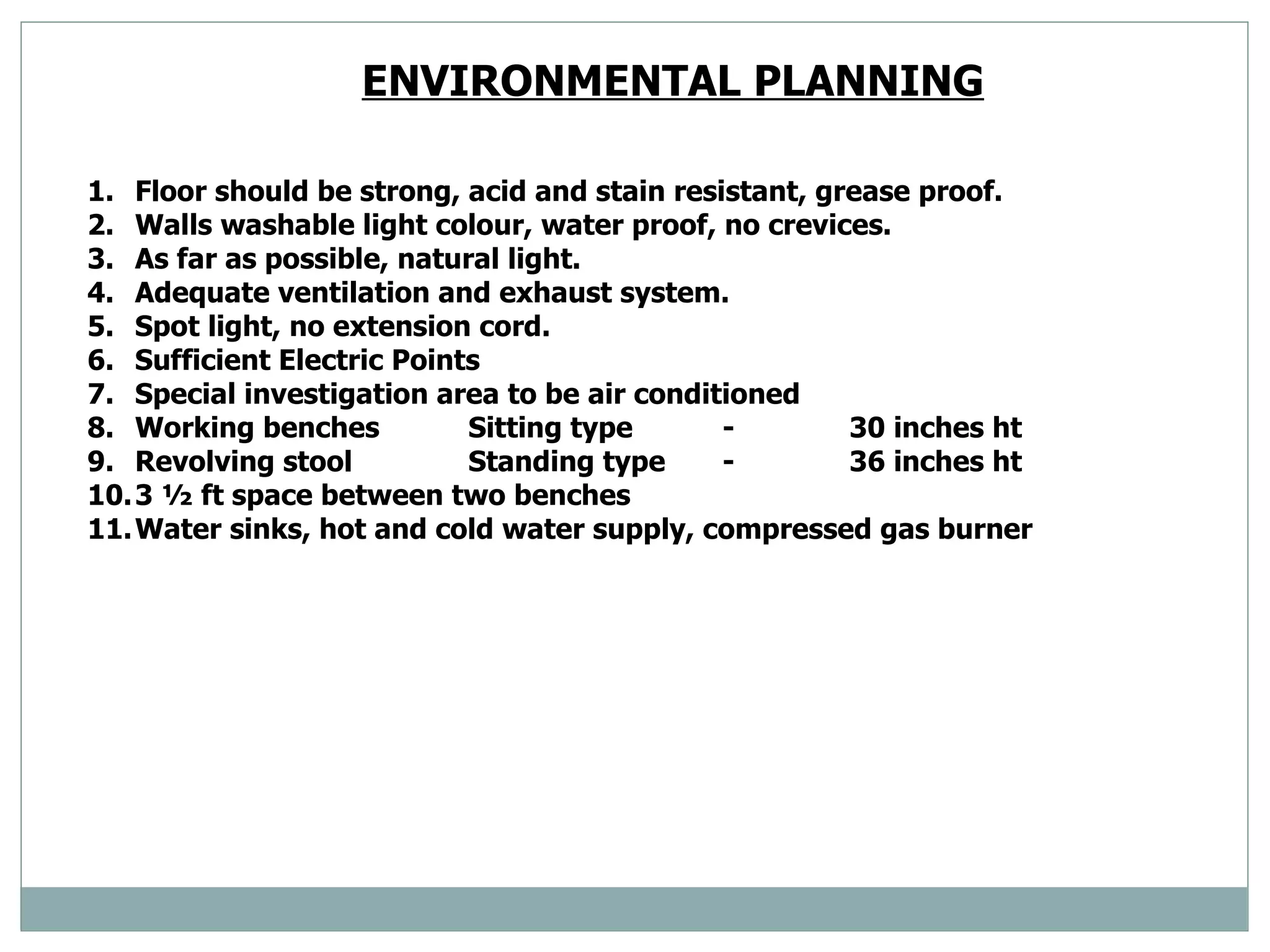 ENVIRONMENTAL PLANNING   Floor should be strong, acid and stain resistant, grease proof.  Walls washable light colour, water proof, no crevices. As far as possible, natural light.  Adequate ventilation and exhaust system.  Spot light, no extension cord.  Sufficient Electric Points  Special investigation area to be air conditioned  Working benches  Sitting type - 30 inches ht Revolving stool Standing type - 36 inches ht  3 ½ ft space between two benches  Water sinks, hot and cold water supply, compressed gas burner  