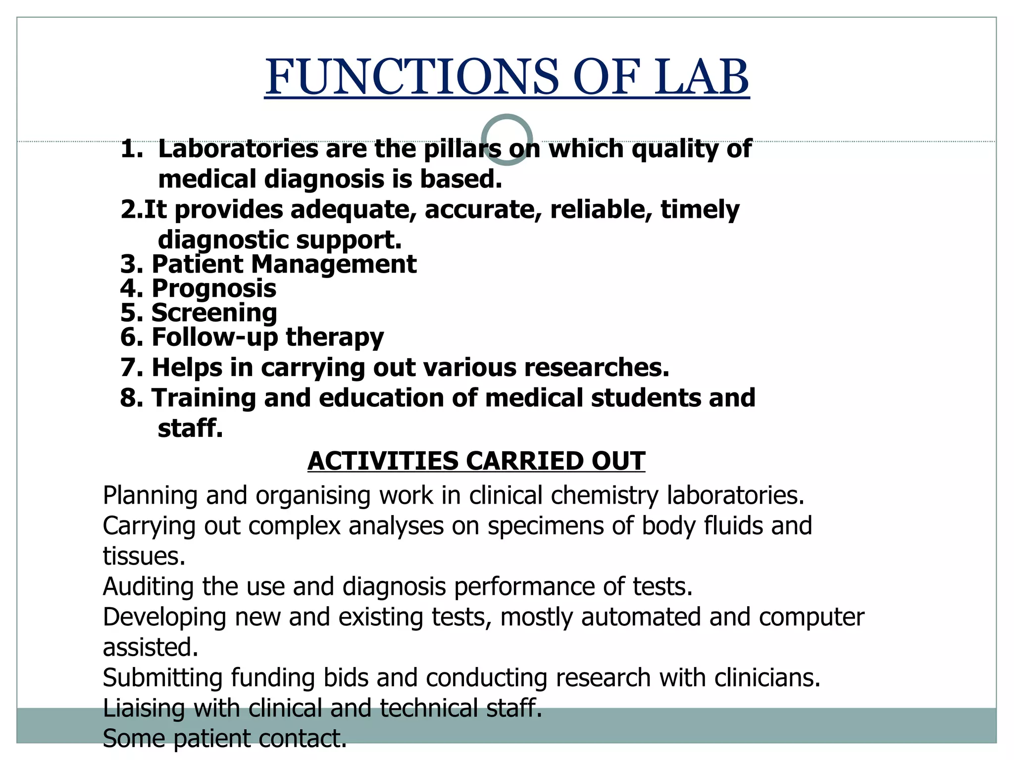 FUNCTIONS OF LAB Laboratories are the pillars on which quality of medical diagnosis is based. 2.It provides adequate, accurate, reliable, timely diagnostic support.  3. Patient Management  4. Prognosis  5. Screening  6. Follow-up therapy 7. Helps in carrying out various researches.  8. Training and education of medical students and staff.  Planning and organising work in clinical chemistry laboratories. Carrying out complex analyses on specimens of body fluids and tissues. Auditing the use and diagnosis performance of tests. Developing new and existing tests, mostly automated and computer assisted. Submitting funding bids and conducting research with clinicians. Liaising with clinical and technical staff. Some patient contact. ACTIVITIES CARRIED OUT 