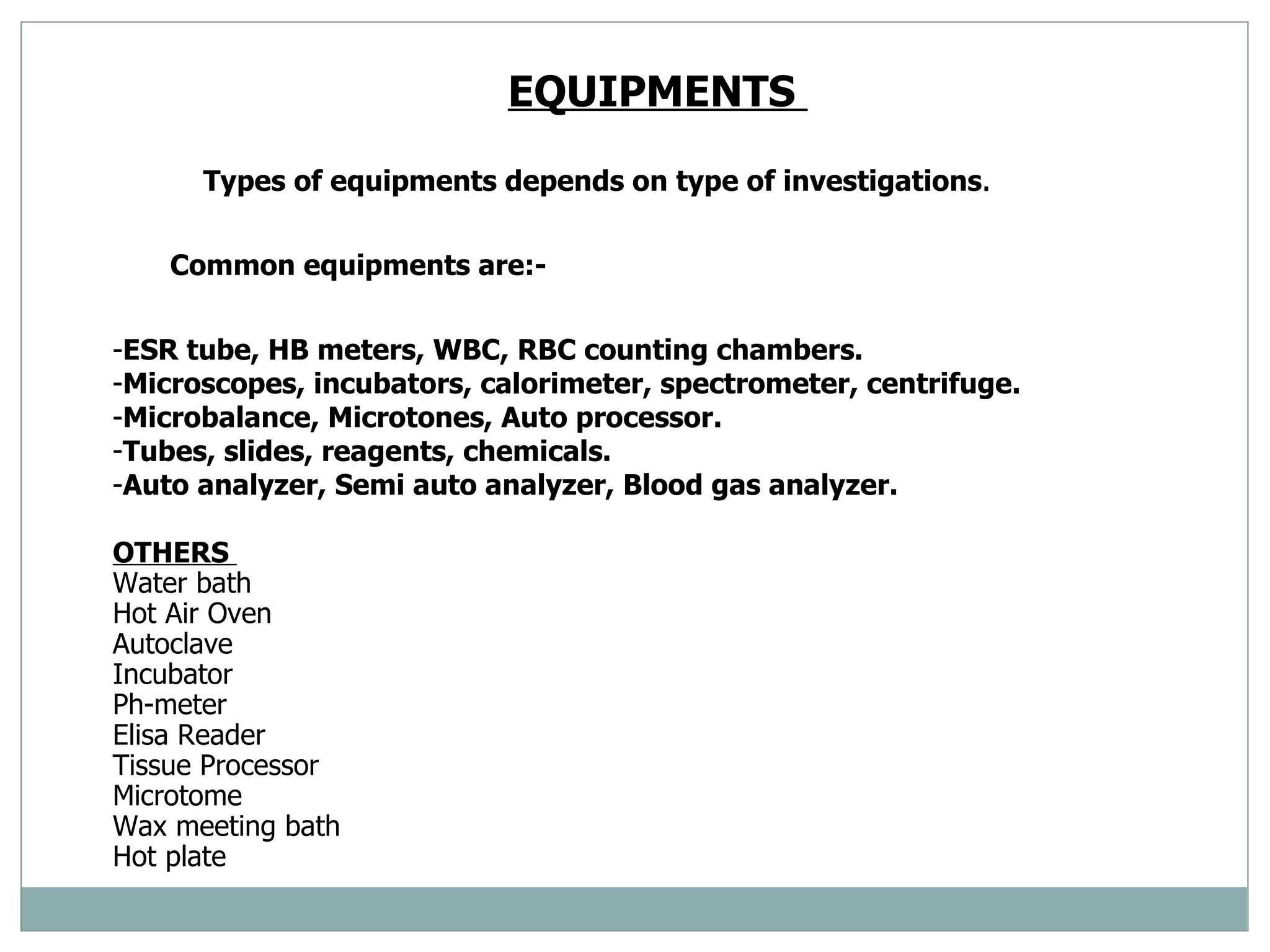 EQUIPMENTS  Types of equipments depends on type of investigations . Common equipments are:- ESR tube, HB meters, WBC, RBC counting chambers.  Microscopes, incubators, calorimeter, spectrometer, centrifuge.  Microbalance, Microtones, Auto processor.  Tubes, slides, reagents, chemicals.  Auto analyzer, Semi auto analyzer, Blood gas analyzer.  OTHERS  Water bath  Hot Air Oven  Autoclave  Incubator  Ph-meter  Elisa Reader Tissue Processor  Microtome Wax meeting bath  Hot plate  