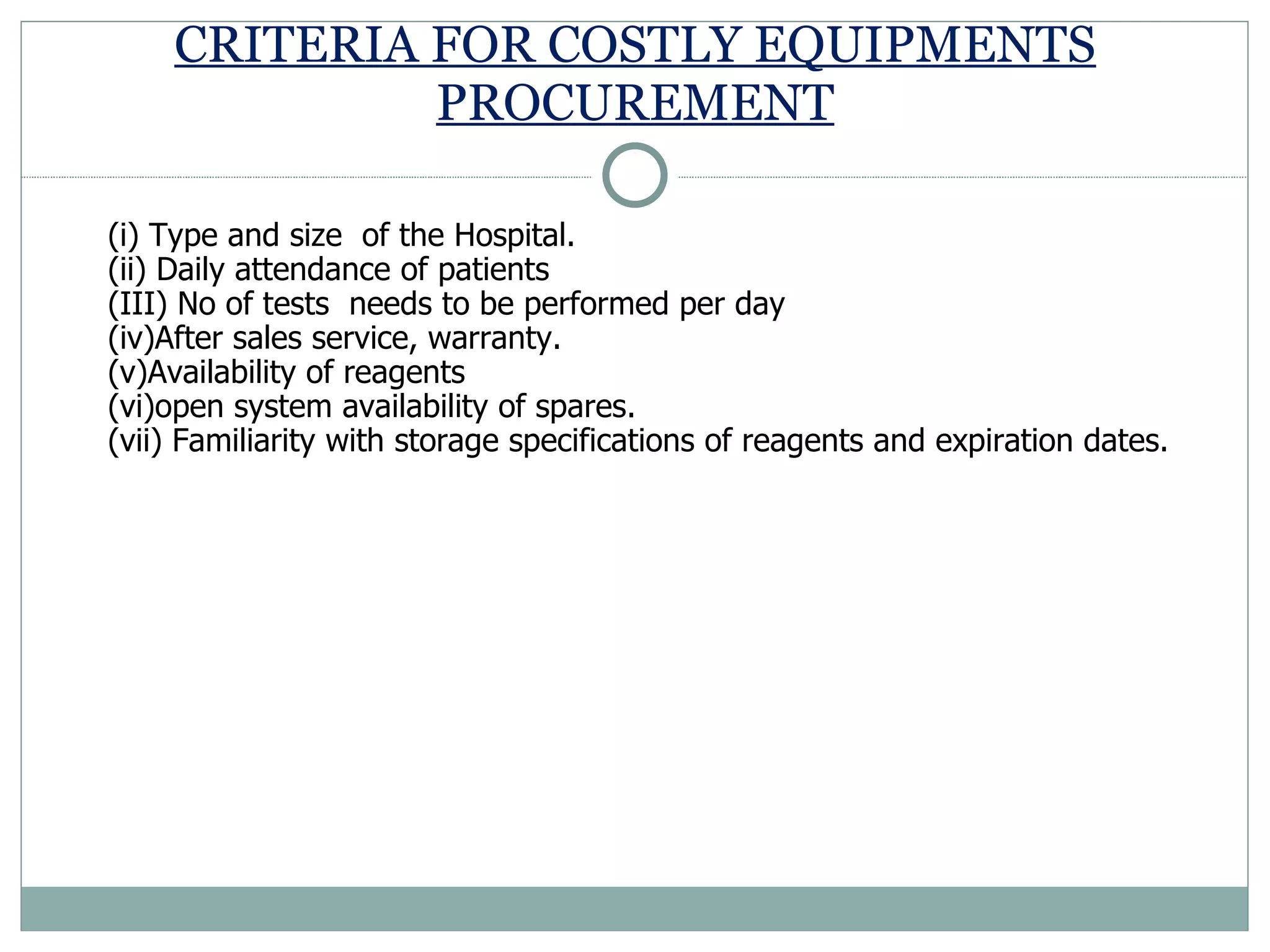 CRITERIA FOR COSTLY EQUIPMENTS PROCUREMENT (i) Type and size  of the Hospital.  (ii) Daily attendance of patients (III) No of tests  needs to be performed per day (iv)After sales service, warranty. (v)Availability of reagents  (vi)open system availability of spares.  (vii) Familiarity with storage specifications of reagents and expiration dates.  