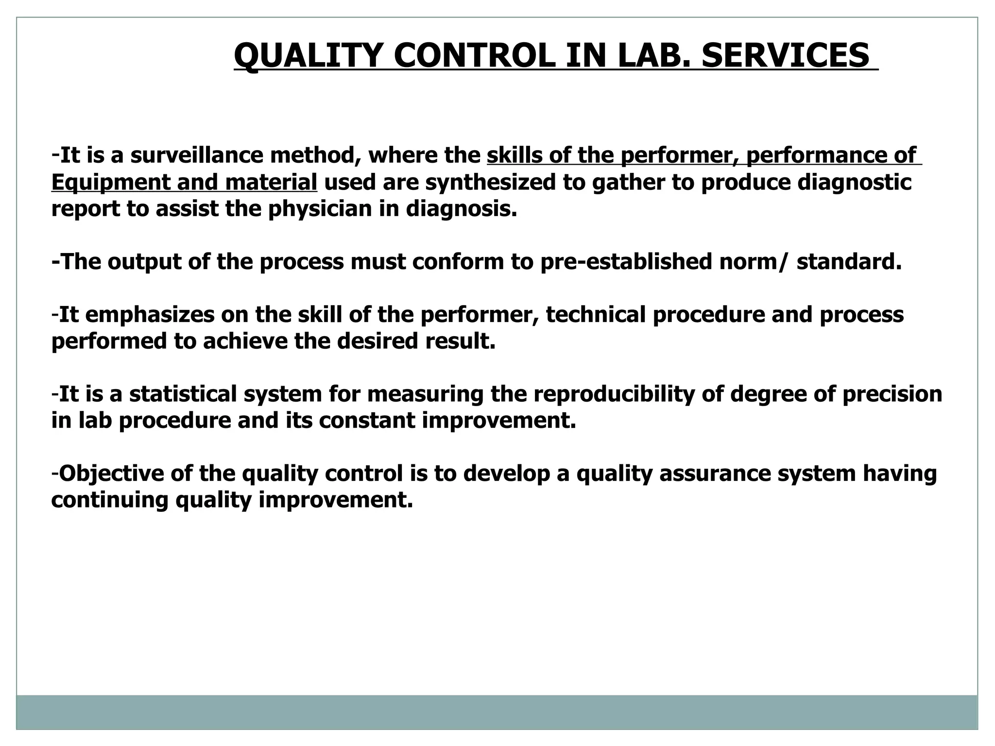 QUALITY CONTROL IN LAB. SERVICES  - It is a surveillance method, where the  skills of the performer, performance of  Equipment and material  used are synthesized to gather to produce diagnostic report to assist the physician in diagnosis. -The output of the process must conform to pre-established norm/ standard. It emphasizes on the skill of the performer, technical procedure and process performed to achieve the desired result.  It is a statistical system for measuring the reproducibility of degree of precision in lab procedure and its constant improvement.  Objective of the quality control is to develop a quality assurance system having continuing quality improvement.  