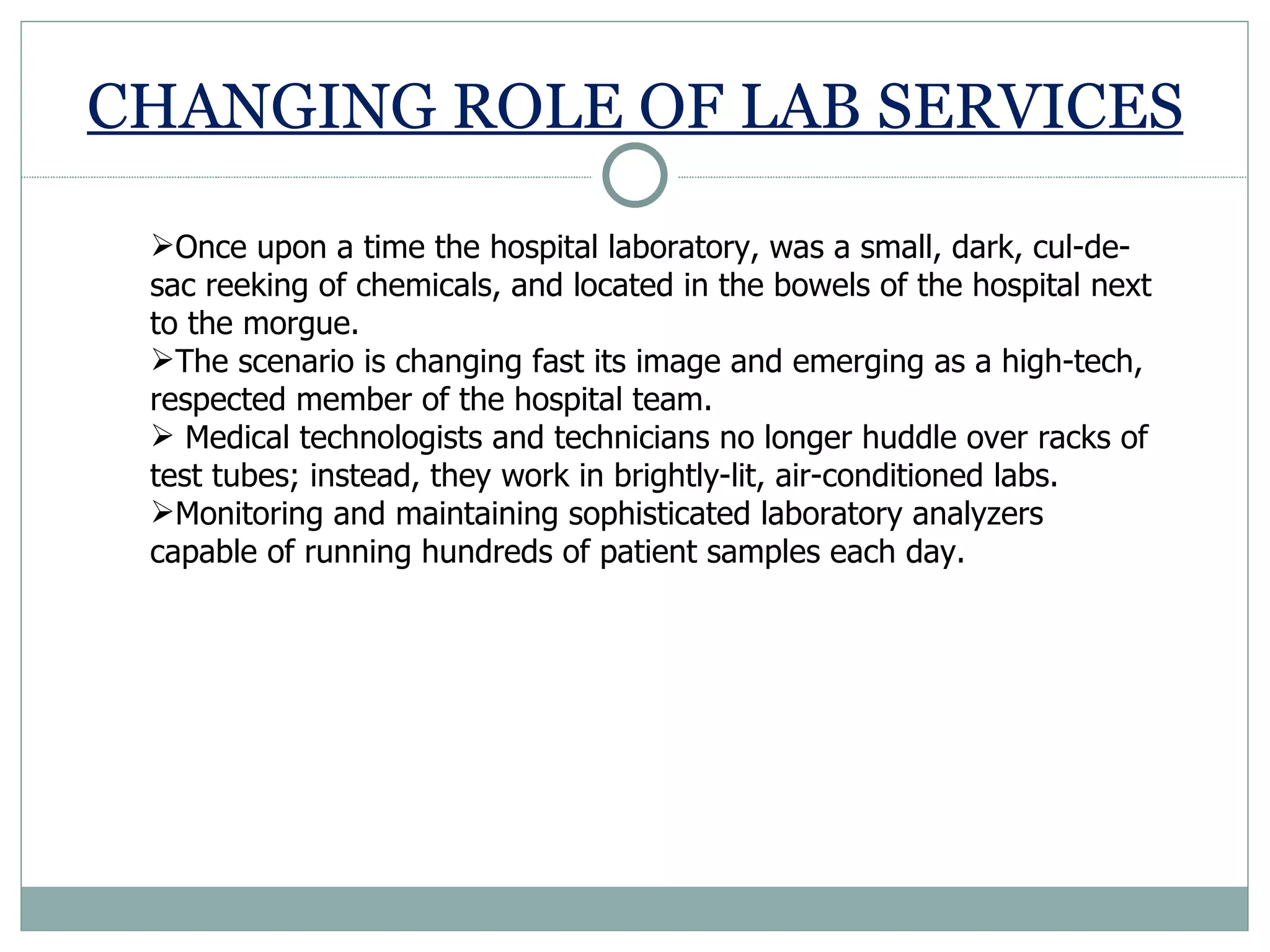 CHANGING ROLE OF LAB SERVICES Once upon a time the hospital laboratory, was a small, dark, cul-de-sac reeking of chemicals, and located in the bowels of the hospital next to the morgue.  The scenario is changing fast its image and emerging as a high-tech, respected member of the hospital team. Medical technologists and technicians no longer huddle over racks of test tubes; instead, they work in brightly-lit, air-conditioned labs. Monitoring and maintaining sophisticated laboratory analyzers capable of running hundreds of patient samples each day. 