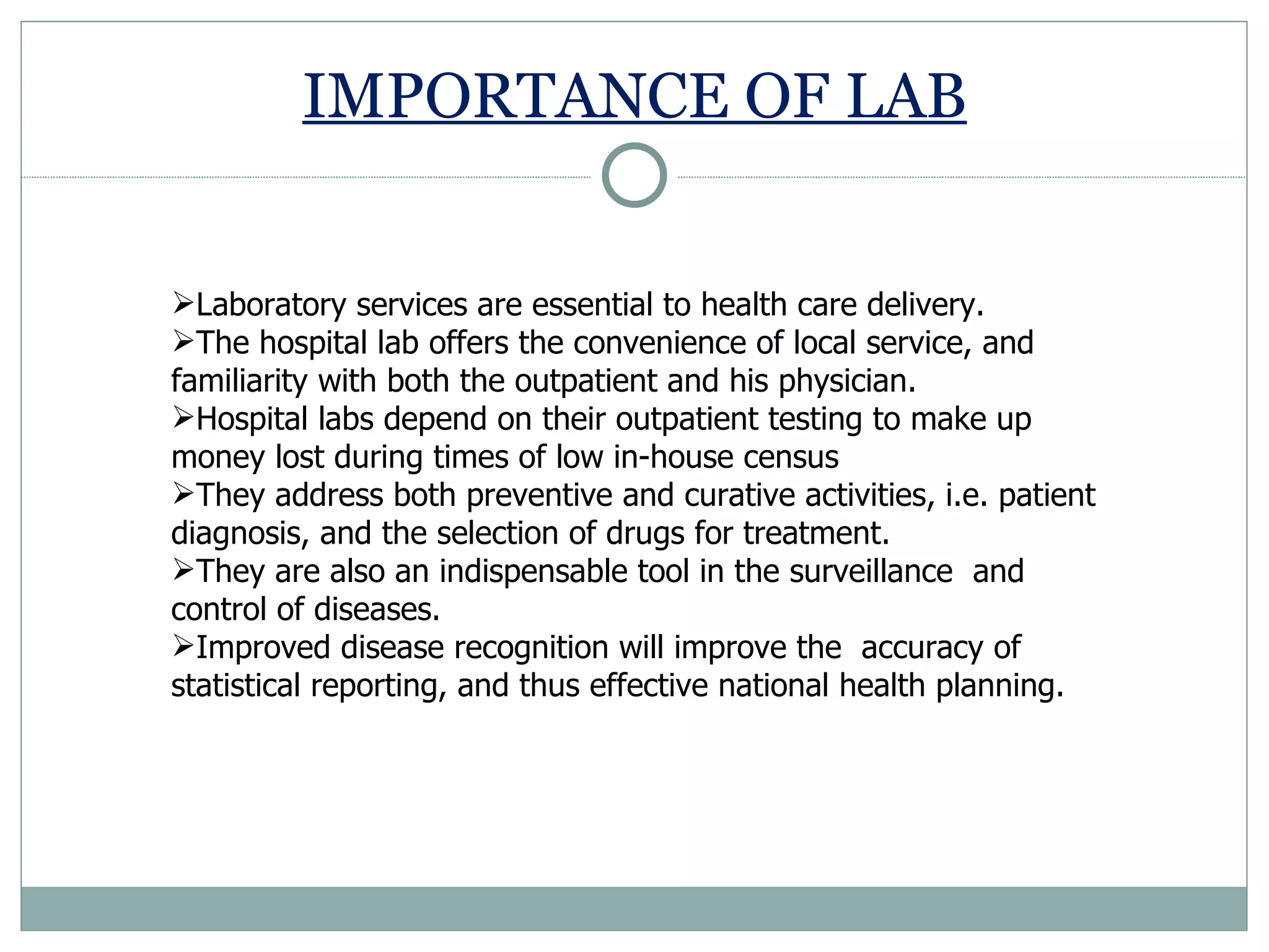 IMPORTANCE OF LAB Laboratory services are essential to health care delivery.  The hospital lab offers the convenience of local service, and familiarity with both the outpatient and his physician.  Hospital labs depend on their outpatient testing to make up money lost during times of low in-house census They address both preventive and curative activities, i.e. patient diagnosis, and the selection of drugs for treatment.  They are also an indispensable tool in the surveillance  and control of diseases.  Improved disease recognition will improve the  accuracy of statistical reporting, and thus effective national health planning. 