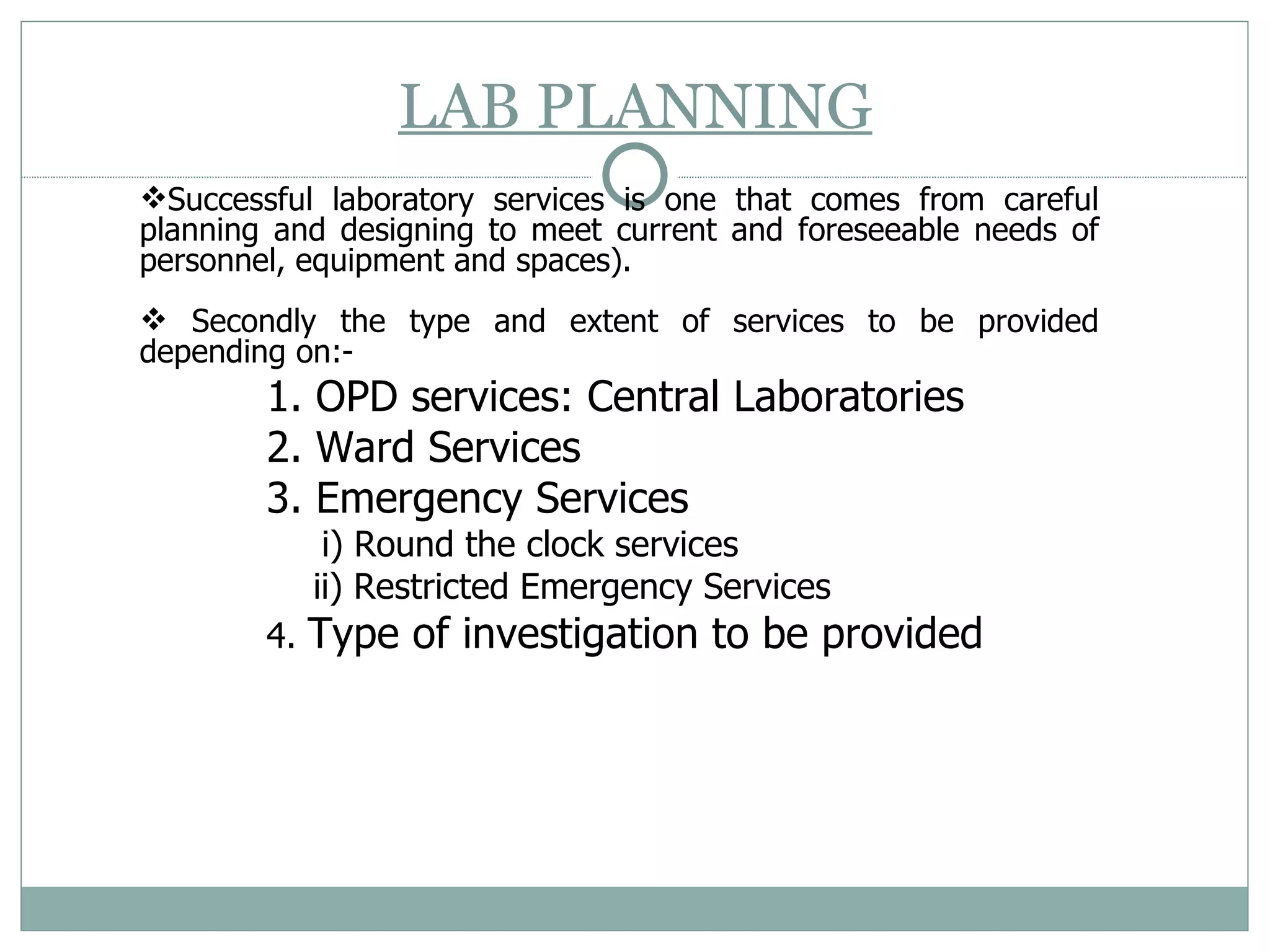 LAB PLANNING Successful laboratory services is one that comes from careful planning and designing to meet current and foreseeable needs of personnel, equipment and spaces). Secondly the type and extent of services to be provided depending on:- 1. OPD services: Central Laboratories  2. Ward Services  3. Emergency Services   i) Round the clock services  ii) Restricted Emergency Services 4.  Type of investigation to be provided 