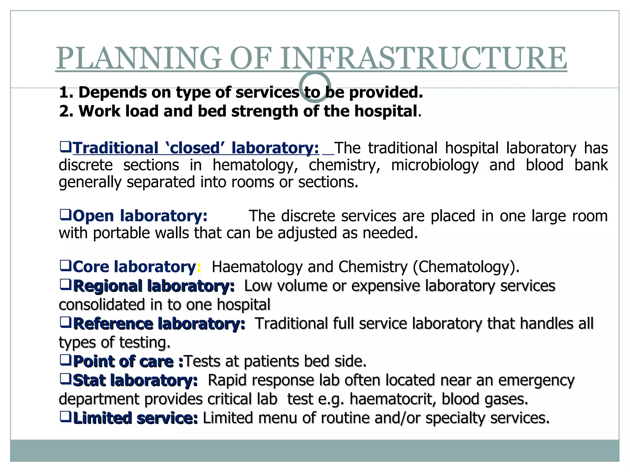 PLANNING OF INFRASTRUCTURE   1. Depends on type of services to be provided. 2. Work load and bed strength of the hospital .  Traditional ‘closed’ laboratory:   The traditional hospital laboratory has discrete sections in hematology, chemistry, microbiology and blood bank generally separated into rooms or sections.  Open laboratory: The discrete services are placed in one large room with portable walls that can be adjusted as needed.  Core laboratory :   Haematology and Chemistry (Chematology). Regional laboratory:  Low volume or expensive laboratory services consolidated in to one hospital Reference laboratory:   Traditional full service laboratory that handles all types of testing. Point of care : Tests at patients bed side. Stat laboratory:   Rapid response lab often located near an emergency department provides critical lab  test e.g. haematocrit, blood gases.  Limited service:  Limited menu of routine and/or specialty services.  