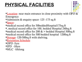 PHYSICAL FACILITIES Location -  near main entrance in close proximity with OPD & Emergency  Admission & enquiry space- 125 -175 sq.ft Space -   medical record office for 50beddedHospital175sq.ft , medical record office for 100, bedded Hospital 240sq.ft medical record office for 200 & > bedded Hospital 500sq.ft medical record office for 500 bedded hospital  1200sq.ft Storage - 120-500sq.ft with shelving.  Retaintion Schedule OPD -5yrs IPD  -10yrs MLC  -lifelong 