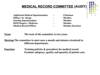 MEDICAL RECORD COMMITTEE   (AUDIT) Additional Medical Superintendent - Chairman  Officer- In- charge  - Member  Nursing Superintendent - Member  HOD Surgery/ Medicine  - Member  Medical Record Officer  - Member Secretary  Term : The term of the committee is two years.  Meeting : The committee to meet once a month and minutes circulated to different departments.  Function : Training policies & procedures for medical record Examine adequacy, quality and quantity of patient care. 