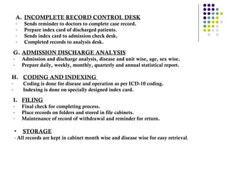 INCOMPLETE RECORD CONTROL DESK Sends reminder to doctors to complete case record.  Prepare index card of discharged patients.  Sends index card to admission check desk.  Completed records to analysis desk.  G. ADMISSION DISCHARGE ANALYSIS Admission and discharge analysis, disease and unit wise, age, sex wise.  Prepare daily, weekly, monthly, quarterly and annual statistical report .  H. CODING AND INDEXING  Coding is done for disease and operation as per ICD-10 coding. Indexing is done on specially designed index card.  I. FILING Final check for completing process.  Place records on folders and stored in file cabinets.  Maintenance of record of withdrawal and reminder for return. STORAGE   -  All records are kept in cabinet month wise and disease wise for easy retrieval .  