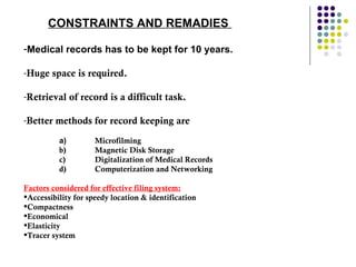 CONSTRAINTS AND REMADIES  Medical records has to be kept for 10 years.  Huge space is required.  Retrieval of record is a difficult task.  Better methods for record keeping are  a) Microfilming  b) Magnetic Disk Storage  c) Digitalization of Medical Records  d) Computerization and Networking Factors considered for effective filing system: Accessibility for speedy location & identification Compactness Economical Elasticity Tracer system  