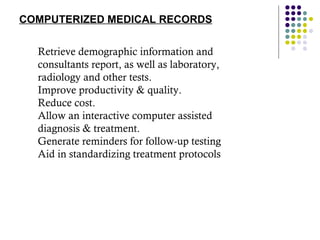 COMPUTERIZED MEDICAL RECORDS Retrieve demographic information and consultants report, as well as laboratory, radiology and other tests. Improve productivity & quality. Reduce cost. Allow an interactive computer assisted diagnosis & treatment. Generate reminders for follow-up testing Aid in standardizing treatment protocols 