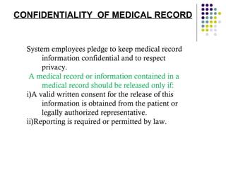 CONFIDENTIALITY  OF MEDICAL RECORD System employees pledge to keep medical record information confidential and to respect privacy. A medical record or information contained in a medical record should be released only if: i)A valid written consent for the release of this information is obtained from the patient or legally authorized representative. ii)Reporting is required or permitted by law. 