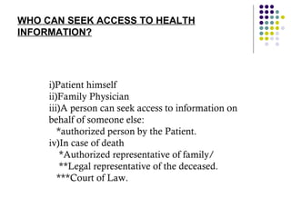 WHO CAN SEEK ACCESS TO HEALTH INFORMATION? i)Patient himself ii)Family Physician iii)A person can seek access to information on behalf of someone else: *authorized person by the Patient. iv)In case of death *Authorized representative of family/ **Legal representative of the deceased. ***Court of Law. 