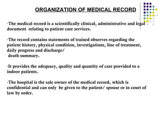 ORGANIZATION OF MEDICAL RECORD  The medical record is a scientifically clinical, administrative and legal document  relating to patient care services.  The record contains statements of trained observes regarding the patient history, physical condition, investigations, line of treatment, daily progress and discharge/ death summary.  It provides the adequacy, quality and quantity of care provided to a indoor patients.  The hospital is the sale owner of the medical record, which is confidential and can only  be given to the patient/ spouse or in court of law by order.  