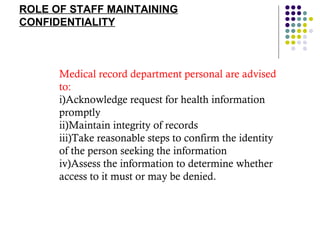 ROLE OF STAFF MAINTAINING CONFIDENTIALITY Medical record department personal are advised to: i)Acknowledge request for health information promptly ii)Maintain integrity of records iii)Take reasonable steps to confirm the identity of the person seeking the information iv)Assess the information to determine whether access to it must or may be denied . 