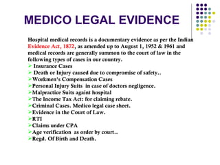 MEDICO LEGAL EVIDENCE Hospital medical records is a documentary evidence as per the Indian  Evidence Act, 1872 , as amended up to August 1, 1952 & 1961 and medical records are generally summon to the court of law in the following types of cases in our country. Insurance Cases Death or Injury caused due to compromise of safety..  Workmen’s Compensation Cases  Personal Injury Suits  in case of doctors negligence. Malpractice Suits againt hospital The Income Tax Act: for claiming rebate. Criminal Cases. Medico legal case sheet.  Evidence in the Court of Law. RTI Claims under CPA Age verification  as order by court.. Regd. Of Birth and Death. 