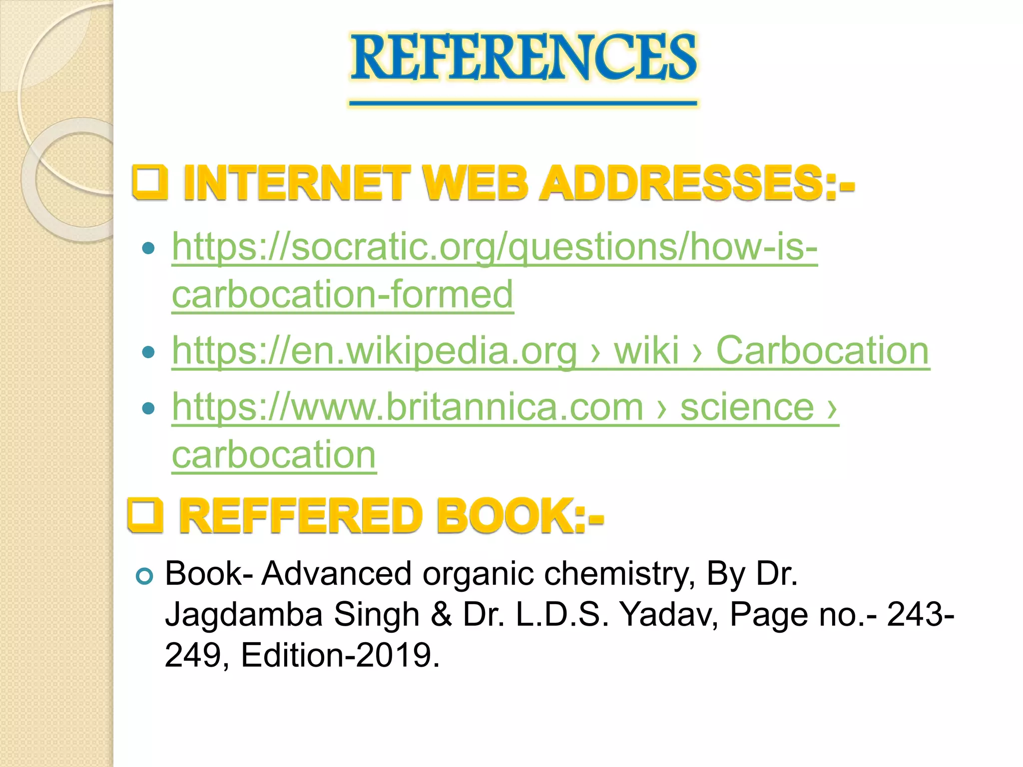  https://socratic.org/questions/how-is-
carbocation-formed
 https://en.wikipedia.org › wiki › Carbocation
 https://www.britannica.com › science ›
carbocation
 Book- Advanced organic chemistry, By Dr.
Jagdamba Singh & Dr. L.D.S. Yadav, Page no.- 243-
249, Edition-2019.
 