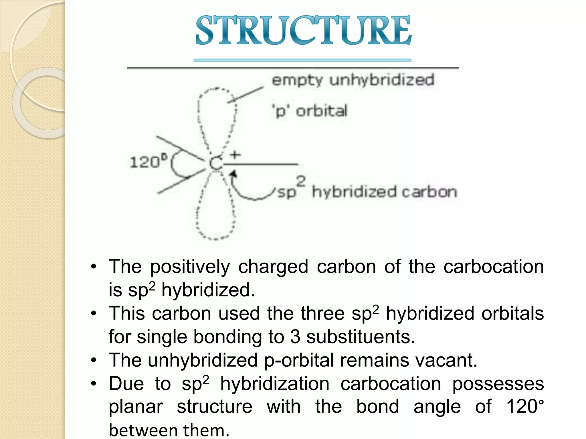 • The positively charged carbon of the carbocation
is sp2 hybridized.
• This carbon used the three sp2 hybridized orbitals
for single bonding to 3 substituents.
• The unhybridized p-orbital remains vacant.
• Due to sp2 hybridization carbocation possesses
planar structure with the bond angle of 120°
between them.
 
