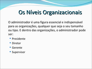 O administrador é uma figura essencial e indispensável para as organizações, qualquer que seja o seu tamanho ou tipo. E dentro das organizações, o administrador pode ser: Presidente  Diretor Gerente Supervisor Os Níveis Organizacionais  