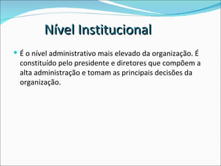 É o nível administrativo mais elevado da organização. É constituído pelo presidente e diretores que compõem a alta administração e tomam as principais decisões da organização. Nível Institucional 