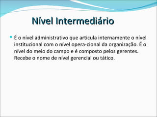 É o nível administrativo que articula internamente o nível institucional com o nível opera­cional da organização. É o nível do meio do campo e é composto pelos gerentes. Recebe o nome de nível gerencial ou tático. Nível Intermediário 