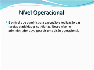 É o nível que administra a execução e realização das tarefas e atividades cotidianas. Nesse nível, o administrador deve possuir uma visão operacional. Nível Operacional 