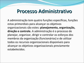 A administração tem quatro funções especificas, funções estas primordiais para alcançar os objetivos organizacionais são estes:  planejamento, organização, direção e controle.  A administração é o processo de planejar, organizar, dirigir e controlar os esforços dos membros da organização (funcionários) e de utilizar todos os recursos organizacionais disponíveis para alcançar os objetivos organizacionais previamente estabelecidos. Processo Administrativo 