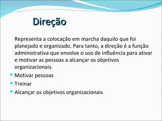 Representa a colocação em marcha daquilo que foi planejado e organizado. Para tanto, a direção é a função administrativa que envolve o uso de influência para ativar e motivar as pessoas a alcançar os objetivos organizacionais. Motivar pessoas Treinar Alcançar os objetivos organizacionais Direção 