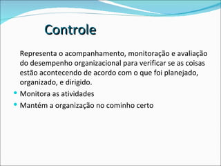Representa o acompanhamento, monitoração e avaliação do desempenho organizacional para verificar se as coisas estão acontecendo de acordo com o que foi planejado, organizado, e dirigido. Monitora as atividades Mantém a organização no cominho certo Controle 