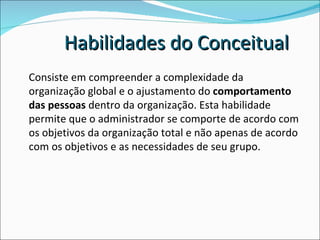 Consiste em compreender a complexidade da organização global e o ajustamento do  comportamento das pessoas  dentro da organização. Esta habilidade permite que o administrador se comporte de acordo com os objetivos da organização total e não apenas de acordo com os objetivos e as necessidades de seu grupo.  Habilidades do Conceitual 