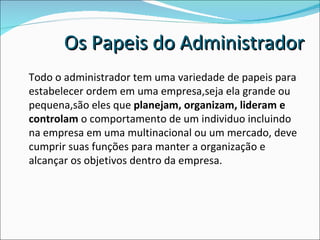 Todo o administrador tem uma variedade de papeis para estabelecer ordem em uma empresa,seja ela grande ou pequena,são eles que  planejam, organizam, lideram e controlam  o comportamento de um individuo incluindo na empresa em uma multinacional ou um mercado, deve cumprir suas funções para manter a organização e alcançar os objetivos dentro da empresa. Os Papeis do Administrador 
