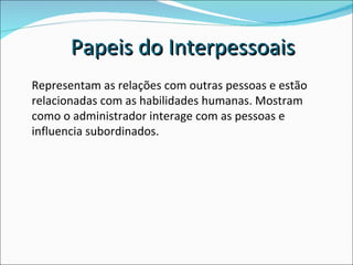 Representam as relações com outras pessoas e estão relacionadas com as habilidades humanas. Mostram como o administrador interage com as pessoas e influencia subordinados. Papeis do Interpessoais 