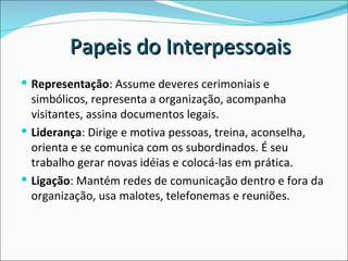 Representação : Assume deveres cerimoniais e simbólicos, representa a organização, acompanha visitantes, assina documentos legais.  Liderança : Dirige e motiva pessoas, treina, aconselha, orienta e se comunica com os subordinados. É seu trabalho gerar novas idéias e colocá-las em prática.  Ligação : Mantém redes de comunicação dentro e fora da organização, usa malotes, telefonemas e reuniões.  Papeis do Interpessoais 