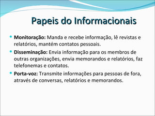 Monitoração:  Manda e recebe informação, lê revistas e relatórios, mantém contatos pessoais.  Disseminação:  Envia informação para os membros de outras organizações, envia memorandos e relatórios, faz telefonemas e contatos.  Porta-voz:  Transmite informações para pessoas de fora, através de conversas, relatórios e memorandos.  Papeis do Informacionais 