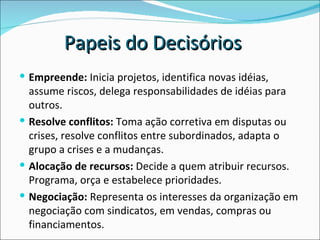 Empreende:  Inicia projetos, identifica novas idéias, assume riscos, delega responsabilidades de idéias para outros.  Resolve conflitos:  Toma ação corretiva em disputas ou crises, resolve conflitos entre subordinados, adapta o grupo a crises e a mudanças.  Alocação de recursos:  Decide a quem atribuir recursos. Programa, orça e estabelece prioridades.  Negociação:  Representa os interesses da organização em negociação com sindicatos, em vendas, compras ou financiamentos.  Papeis do Decisórios 