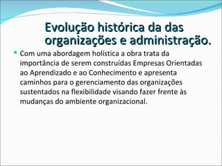 Com uma abordagem holística a obra trata da importância de serem construídas Empresas Orientadas ao Aprendizado e ao Conhecimento e apresenta caminhos para o gerenciamento das organizações sustentados na flexibilidade visando fazer frente às mudanças do ambiente organizacional. Evolução histórica da das organizações e administração.  