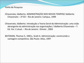Fonte de Pesquisa: Chiavenato, Idalberto. ADMINISTRAÇÃO NOS NOVOS TEMPOS/ Idalberto Chiavenato – 2ª ED – Rio de Janeiro: Campus, 1999 Chiavenato, Idalberto. Introdução a Teoria Geral da Administração: uma visão abrangente da administração nas organizações / Idalberto Chiavenato – 7. Ed. Ver. E atual. – Rio de Janeiro : Elsivier , 2003  BATEMAN, Thomas S.; SNELL, Scott A. Administração: construindo a vantagem competitiva. São Paulo: Atlas, 1997 