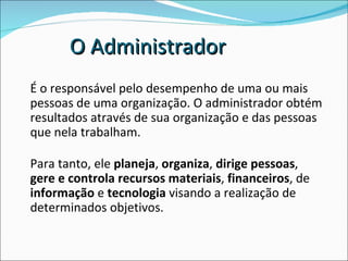 O Administrador É o responsável pelo desempenho de uma ou mais pessoas de uma organização. O administrador obtém resultados através de sua organização e das pessoas que nela trabalham. Para tanto, ele  planeja ,  organiza ,  dirige pessoas ,  gere e controla recursos materiais ,  financeiros , de  informação  e  tecnologia  visando a realização de determinados objetivos. 
