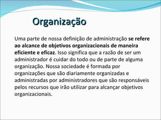 Uma parte de nossa definição de administração  se refere ao alcance de objetivos organizacionais de maneira eficiente e eficaz . Isso significa que a razão de ser um administrador é cuidar do todo ou de parte de alguma organização. Nossa sociedade é formada por organizações que são diariamente organizadas e administradas por administradores que são responsáveis pelos recursos que irão utilizar para alcançar objetivos organizacionais.  Organização 