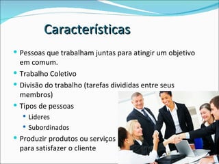 Pessoas que trabalham juntas para atingir um objetivo em comum. Trabalho Coletivo Divisão do trabalho (tarefas divididas entre seus membros) Tipos de pessoas Lideres Subordinados Produzir produtos ou serviços  para satisfazer o cliente Características 