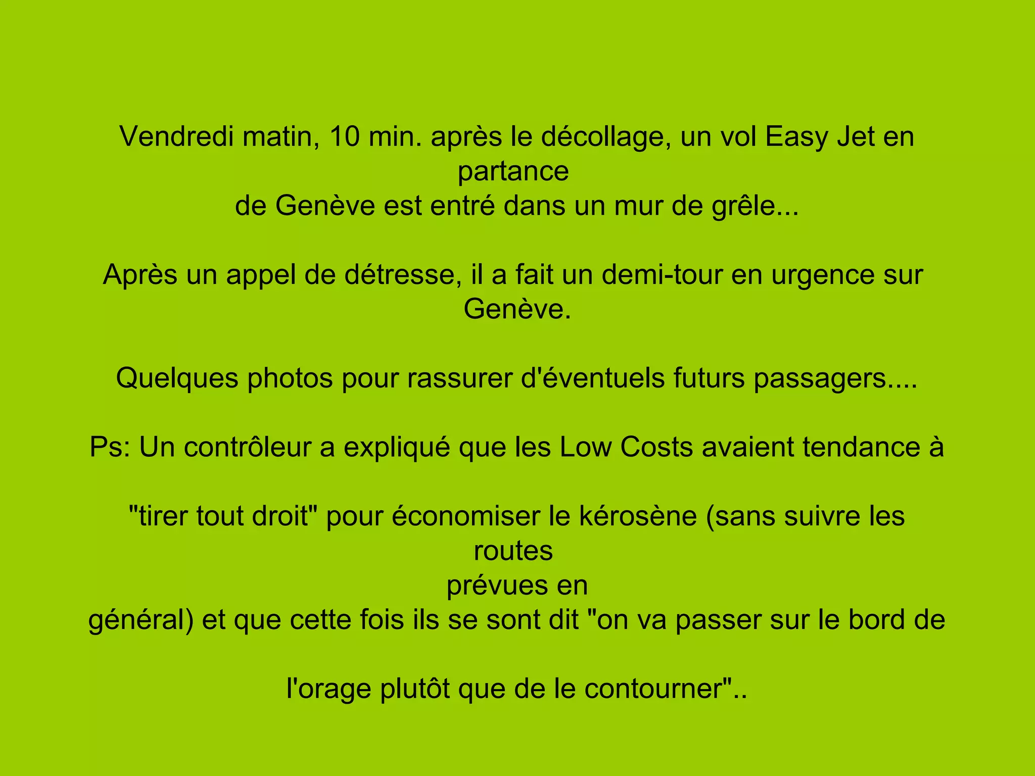 Vendredi matin, 10 min. après le décollage, un vol Easy Jet en
partance
de Genève est entré dans un mur de grêle...
Après un appel de détresse, il a fait un demi-tour en urgence sur
Genève.
Quelques photos pour rassurer d'éventuels futurs passagers....
Ps: Un contrôleur a expliqué que les Low Costs avaient tendance à
"tirer tout droit" pour économiser le kérosène (sans suivre les
routes
prévues en
général) et que cette fois ils se sont dit "on va passer sur le bord de
l'orage plutôt que de le contourner"..