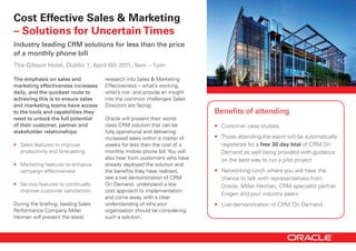 Cost Effective Sales & Marketing
– Solutions for Uncertain Times
Industry leading CRM solutions for less than the price
of a monthly phone bill
The Gibson Hotel, Dublin 1, April 6th 2011, 9am – 1pm

The emphasis on sales and             research	into	Sales	&	Marketing	
marketing effectiveness increases     Effectiveness	–	what’s	working,	
daily, and the quickest route to      what’s	not	-	and	provide	an	insight	
achieving this is to ensure sales     into	the	common	challenges	Sales	
and marketing teams have access       Directors	are	facing.	
to the tools and capabilities they                                           Benefits of attending
need to unlock the full potential     Oracle	will	present	their	world-
of their customer, partner and        class	CRM	solution	that	can	be	        •	 Customer	case	studies		
stakeholder relationships:            fully	operational	and	delivering	
                                      increased	sales	within	a	matter	of	    •	 Those	attending	the	event	will	be	automatically	
•	 Sales	features	to	improve	         weeks	for	less	than	the	cost	of	a	        registered	for	a	free 30 day trial of	CRM	On	
   productivity	and	forecasting       monthly	mobile	phone	bill.	You	will	      Demand	as	well	being	provided	with	guidance	
                                      also	hear	from	customers	who	have	        on	the	best	way	to	run	a	pilot	project
•	 Marketing	features	to	enhance	     already	deployed	the	solution	and	
   campaign	effectiveness             the	benefits	they	have	realised,	      •	 Networking	lunch	where	you	will	have	the	
                                      see	a	live	demonstration	of	CRM	          chance	to	talk	with	representatives	from	
•	 Service	features	to	continually	   On	Demand,	understand	a	low	              Oracle,	Miller	Heiman,	CRM	specialist	partner	
   improve	customer	satisfaction      cost	approach	to	implementation	
                                                                                Enigen	and	your	industry	peers
                                      and	come	away	with	a	clear	
During	the	briefing,	leading	Sales	   understanding	of	why	your	             •	 Live	demonstration	of	CRM	On	Demand
Performance	Company	Miller	           organisation	should	be	considering	
Heiman	will	present	the	latest	       such	a	solution.	
 