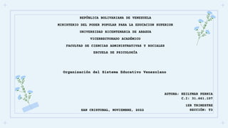 REPÚBLICA BOLIVARIANA DE VENEZUELA
MINISTERIO DEL PODER POPULAR PARA LA EDUCACION SUPERIOR
UNIVERSIDAD BICENTENARIA DE ARAGUA
VICERRECTORADO ACADÉMICO
FACULTAD DE CIENCIAS ADMINISTRATIVAS Y SOCIALES
ESCUELA DE PSICOLOGÍA
Organización del Sistema Educativo Venezolano
AUTORA: KEILYMAR PERNIA
C.I: 31.661.107
1ER TRIMESTRE
SECCIÓN: T3
SAN CRISTOBAL, NOVIEMBRE, 2022
 