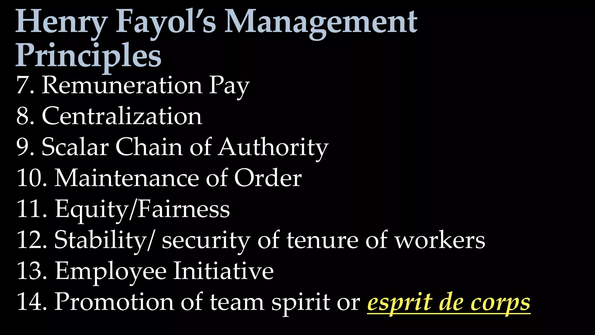 Henry Fayol’s Management
Principles
7. Remuneration Pay
8. Centralization
9. Scalar Chain of Authority
10. Maintenance of Order
11. Equity/Fairness
12. Stability/ security of tenure of workers
13. Employee Initiative
14. Promotion of team spirit or esprit de corps
 