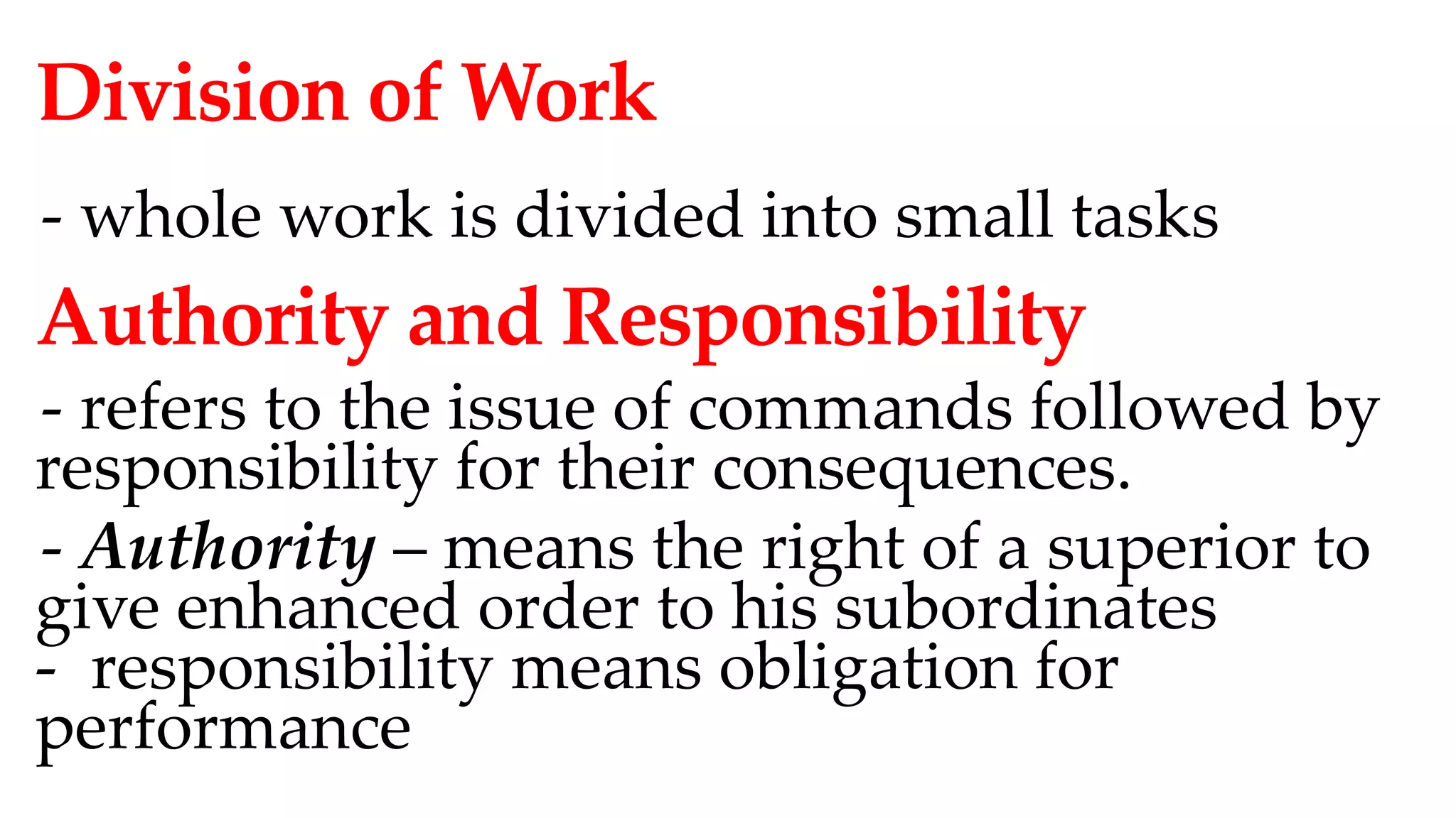Division of Work
- whole work is divided into small tasks
Authority and Responsibility
- refers to the issue of commands followed by
responsibility for their consequences.
- Authority – means the right of a superior to
give enhanced order to his subordinates
- responsibility means obligation for
performance
 