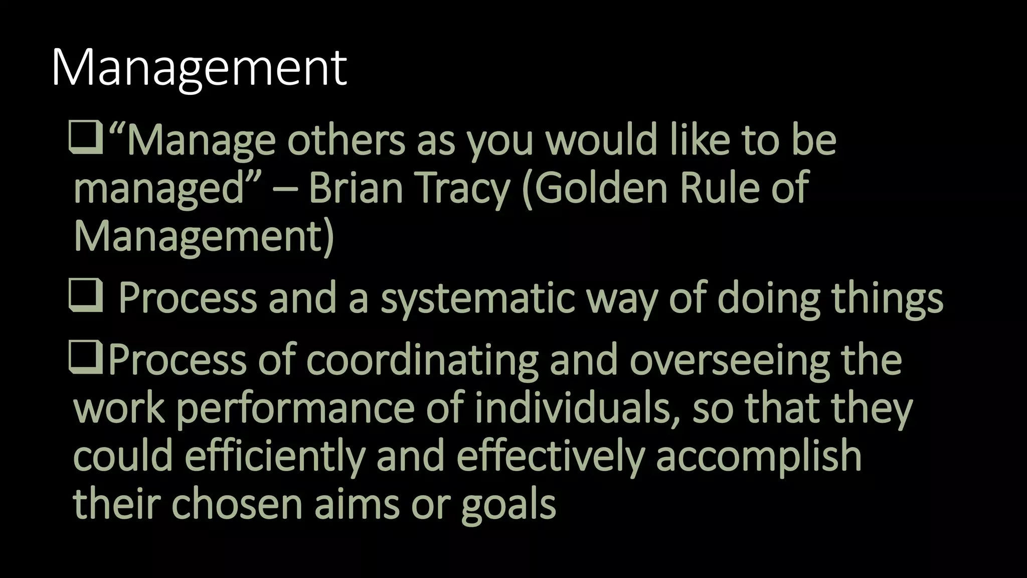 Management
“Manage others as you would like to be
managed” – Brian Tracy (Golden Rule of
Management)
 Process and a systematic way of doing things
Process of coordinating and overseeing the
work performance of individuals, so that they
could efficiently and effectively accomplish
their chosen aims or goals
 