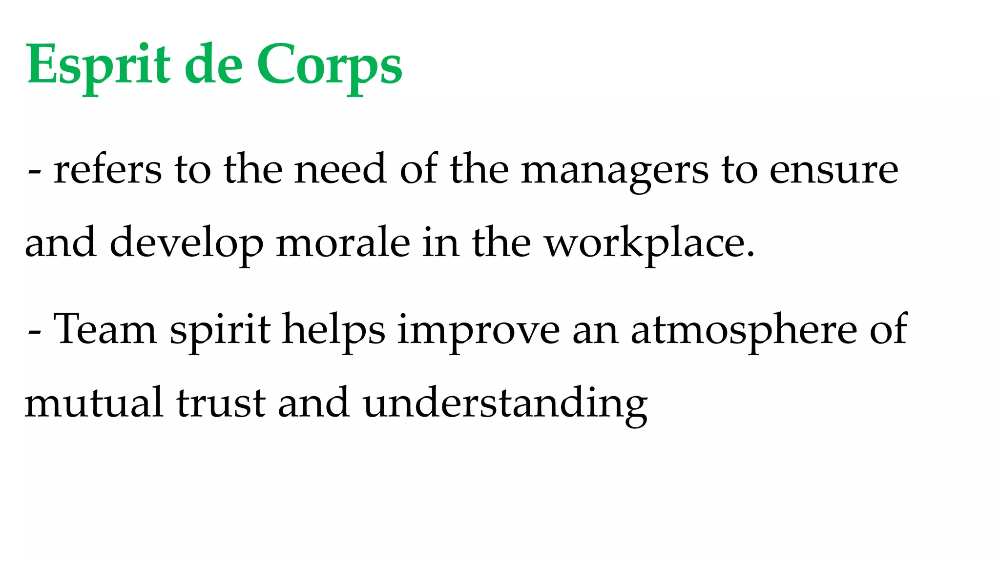 Esprit de Corps
- refers to the need of the managers to ensure
and develop morale in the workplace.
- Team spirit helps improve an atmosphere of
mutual trust and understanding
 
