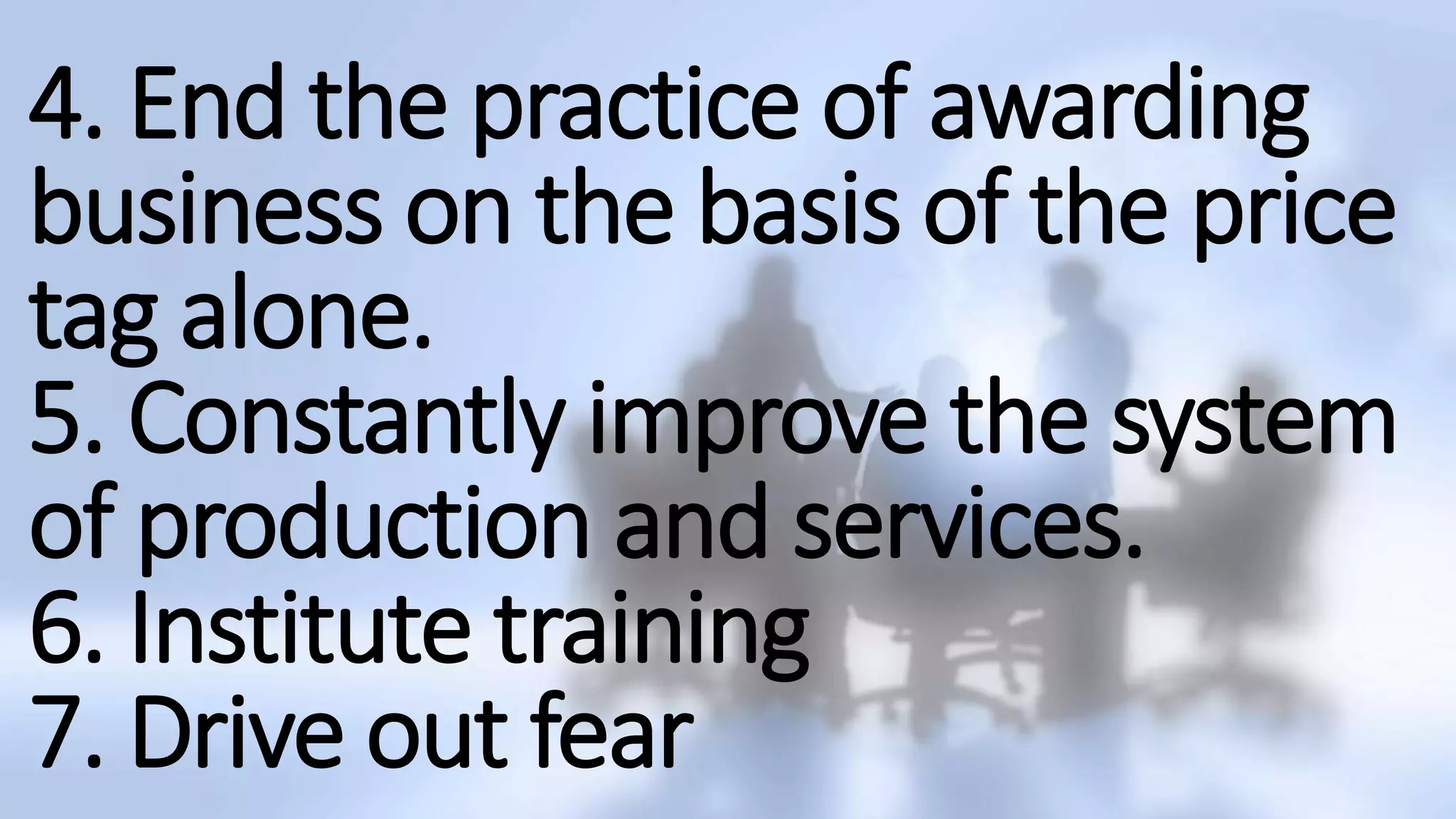 4. End the practice of awarding
business on the basis of the price
tag alone.
5. Constantly improve the system
of production and services.
6. Institute training
7. Drive out fear
 
