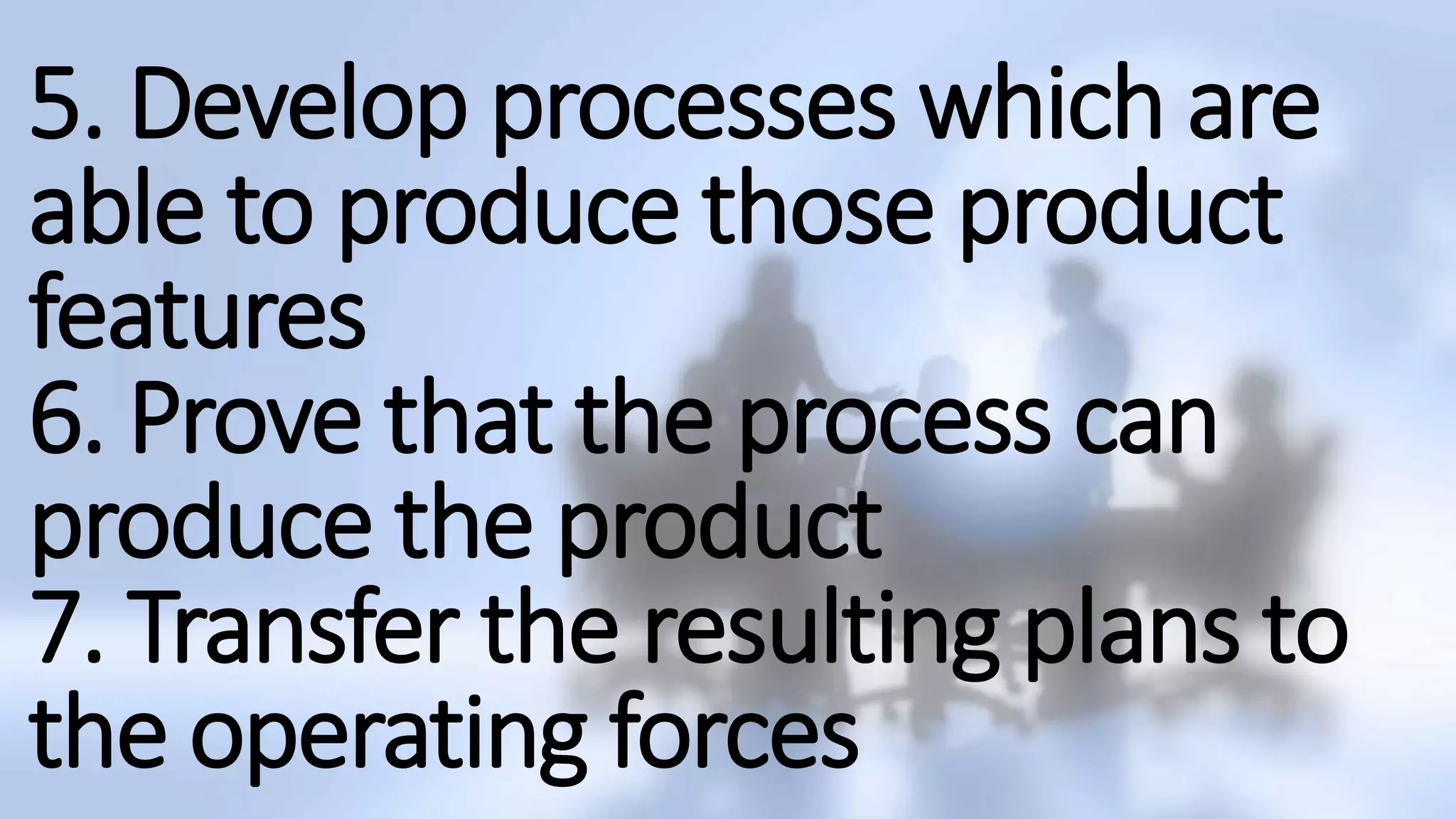 5. Develop processes which are
able to produce those product
features
6. Prove that the process can
produce the product
7. Transfer the resulting plans to
the operating forces
 